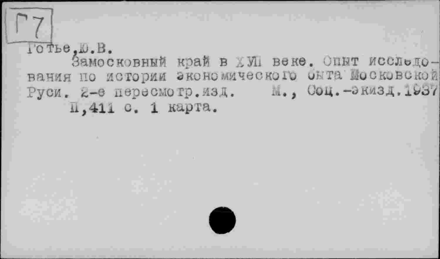 ﻿Г7
ГсГтье,іи. В.
Замосковный край в ХУ11 веке. Опыт исследования по истории экономического оыта Московской Руси. 4-0 пере смотр. ИЗД.	М. , СОЦ.-ЭКИЗД. xW3ï
fi,411 о. 1 карта.